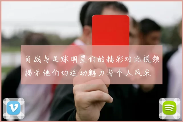 肖战与足球明星们的精彩对比视频揭示他们的运动魅力与个人风采