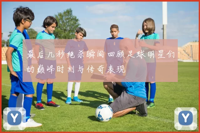 最后几秒绝杀瞬间回顾足球明星们的巅峰时刻与传奇表现