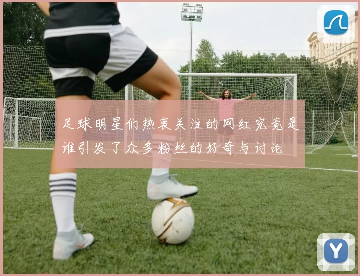 足球明星们热衷关注的网红究竟是谁引发了众多粉丝的好奇与讨论