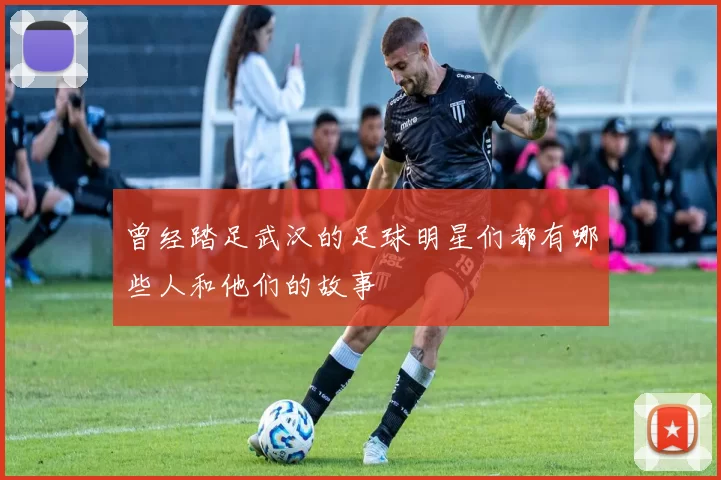 曾经踏足武汉的足球明星们都有哪些人和他们的故事