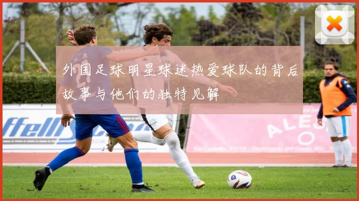 外国足球明星球迷热爱球队的背后故事与他们的独特见解