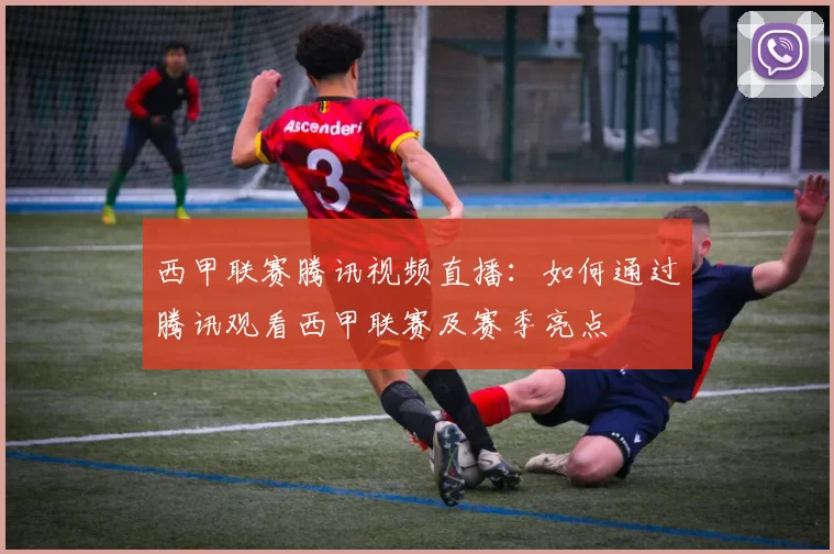 西甲联赛腾讯视频直播：如何通过腾讯观看西甲联赛及赛季亮点