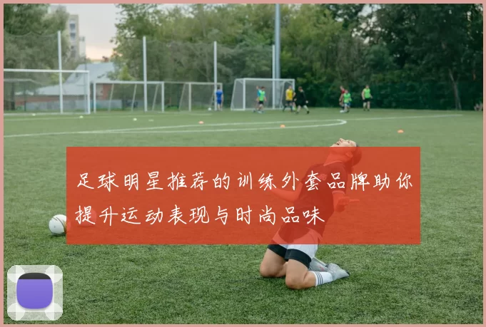 足球明星推荐的训练外套品牌助你提升运动表现与时尚品味