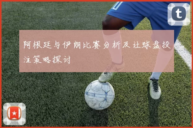 阿根廷与伊朗比赛分析及让球盘投注策略探讨