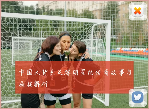 中国大背头足球明星的传奇故事与成就解析
