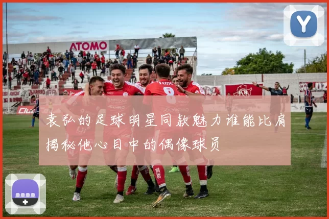 袁弘的足球明星同款魅力谁能比肩揭秘他心目中的偶像球员