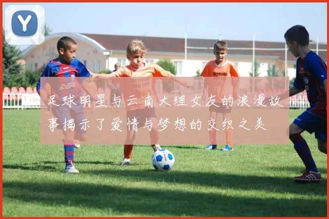 足球明星与云南大理女友的浪漫故事揭示了爱情与梦想的交织之美