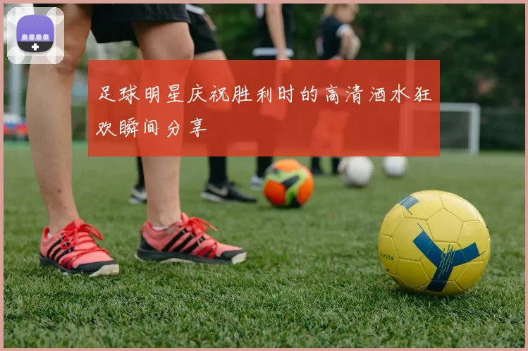 足球明星庆祝胜利时的高清酒水狂欢瞬间分享