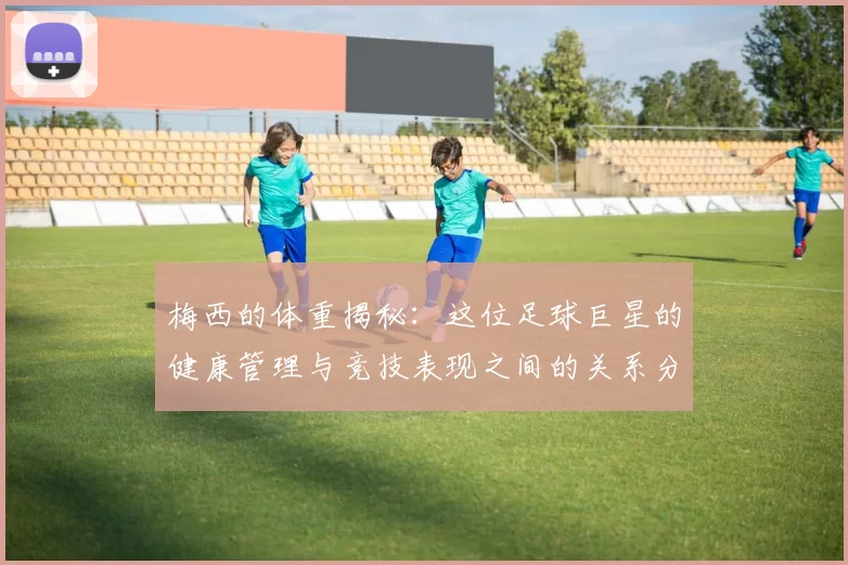 梅西的体重揭秘：这位足球巨星的健康管理与竞技表现之间的关系分析