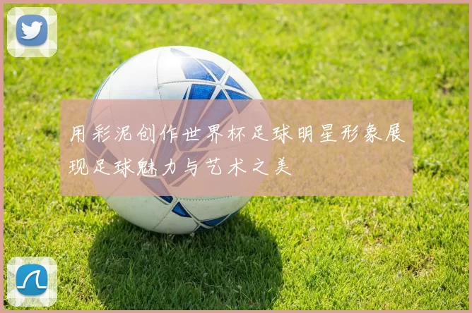 用彩泥创作世界杯足球明星形象展现足球魅力与艺术之美