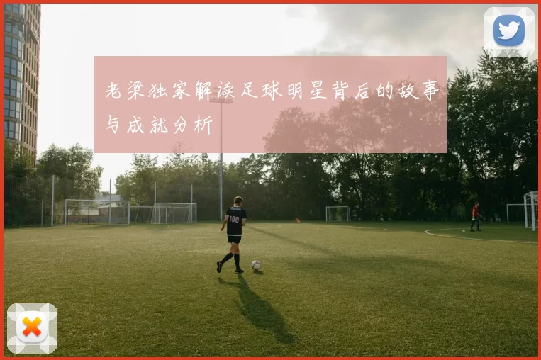 老梁独家解读足球明星背后的故事与成就分析