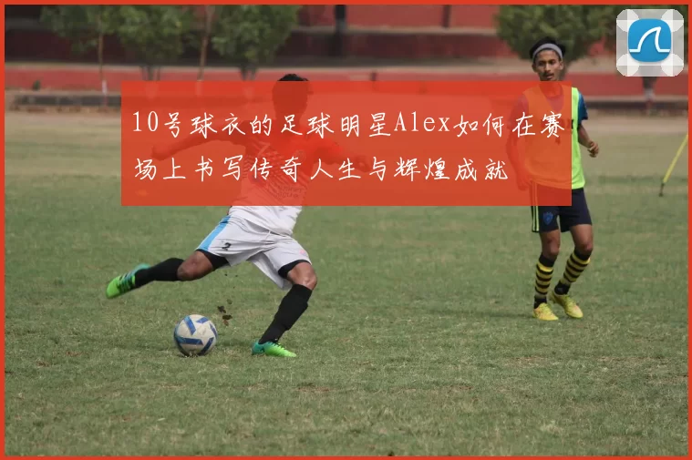 10号球衣的足球明星Alex如何在赛场上书写传奇人生与辉煌成就
