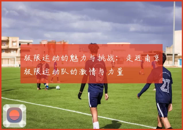 极限运动的魅力与挑战：走近南京极限运动队的激情与力量