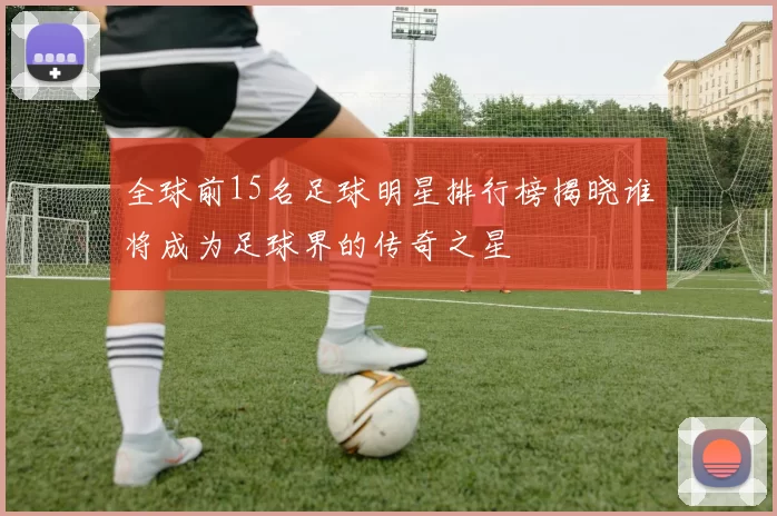 全球前15名足球明星排行榜揭晓谁将成为足球界的传奇之星