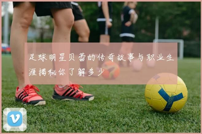 足球明星贝蕾的传奇故事与职业生涯揭秘你了解多少