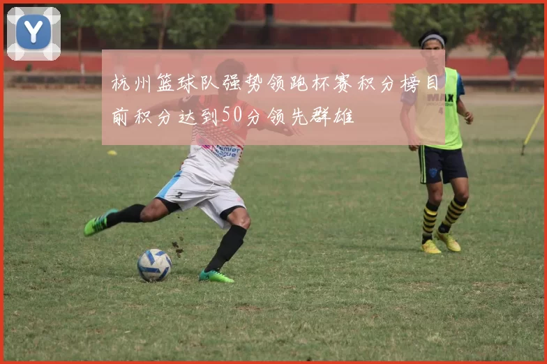 杭州篮球队强势领跑杯赛积分榜目前积分达到50分领先群雄