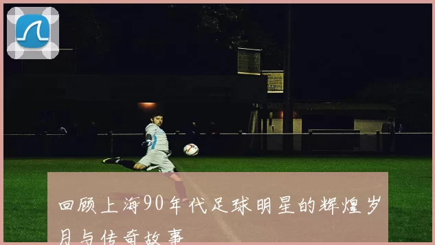 回顾上海90年代足球明星的辉煌岁月与传奇故事