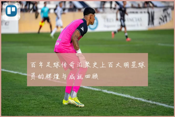 百年足球传奇汇聚史上百大明星球员的辉煌与成就回顾