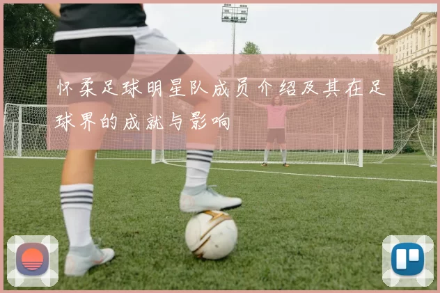 怀柔足球明星队成员介绍及其在足球界的成就与影响