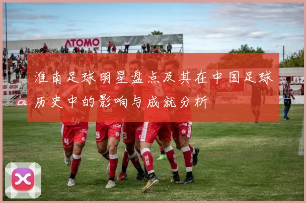 淮南足球明星盘点及其在中国足球历史中的影响与成就分析