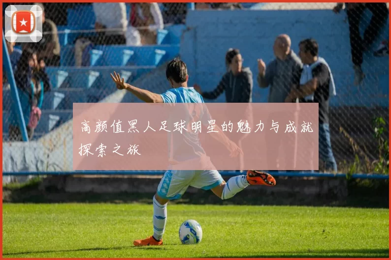 高颜值黑人足球明星的魅力与成就探索之旅