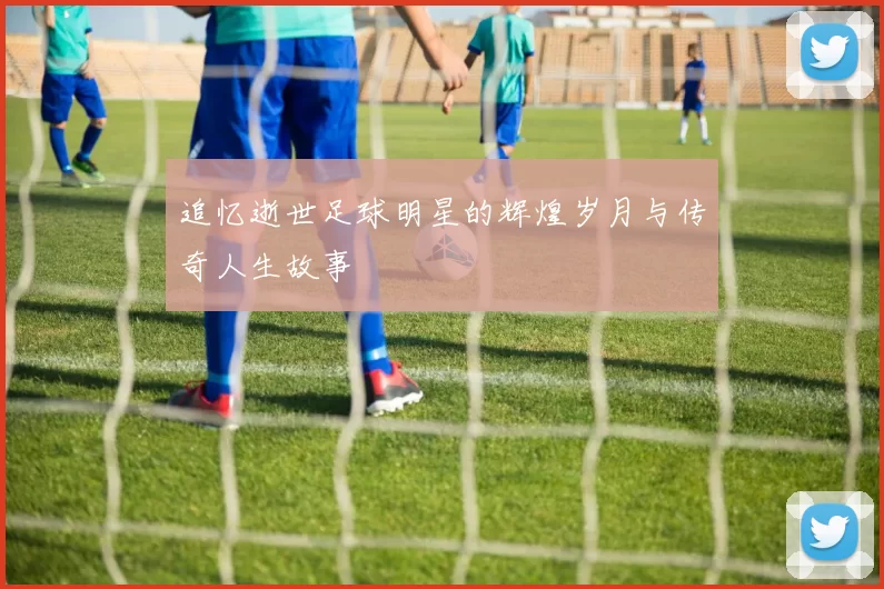 追忆逝世足球明星的辉煌岁月与传奇人生故事