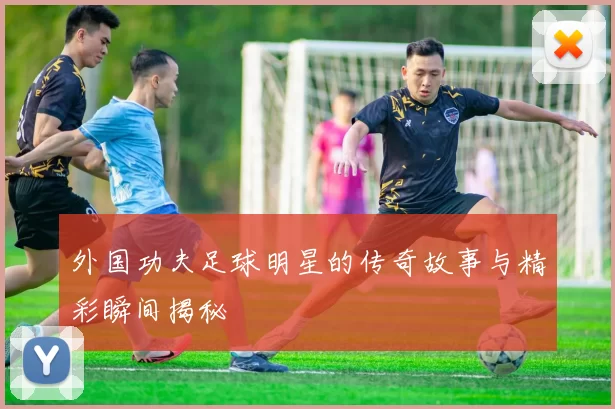 外国功夫足球明星的传奇故事与精彩瞬间揭秘
