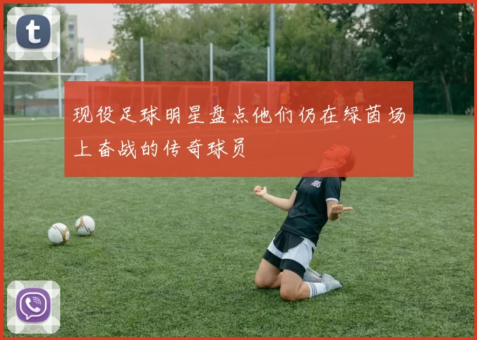 现役足球明星盘点他们仍在绿茵场上奋战的传奇球员