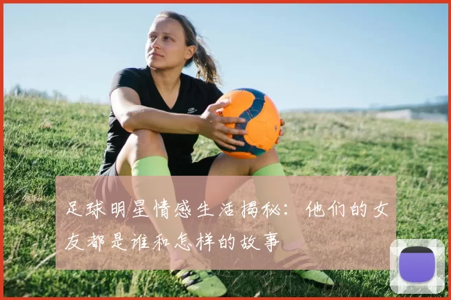 足球明星情感生活揭秘：他们的女友都是谁和怎样的故事