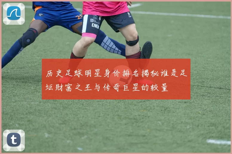 历史足球明星身价排名揭秘谁是足坛财富之王与传奇巨星的较量