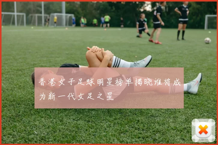 香港女子足球明星榜单揭晓谁将成为新一代女足之星