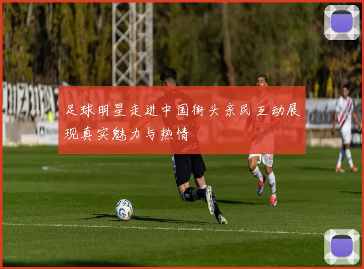 足球明星走进中国街头亲民互动展现真实魅力与热情