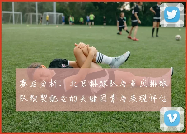 赛后分析：北京排球队与重庆排球队默契配合的关键因素与表现评估