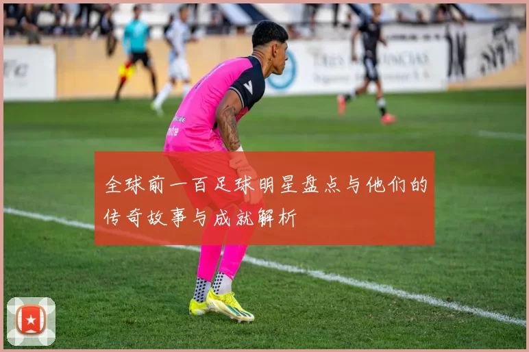 全球前一百足球明星盘点与他们的传奇故事与成就解析