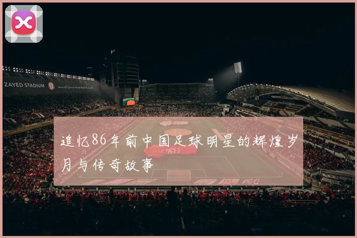 追忆86年前中国足球明星的辉煌岁月与传奇故事