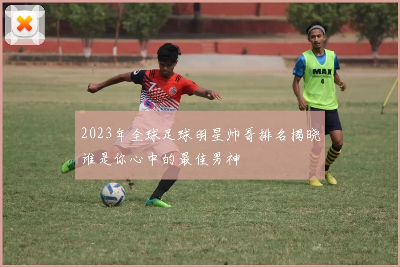 2023年全球足球明星帅哥排名揭晓谁是你心中的最佳男神