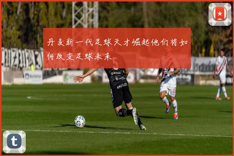 丹麦新一代足球天才崛起他们将如何改变足球未来