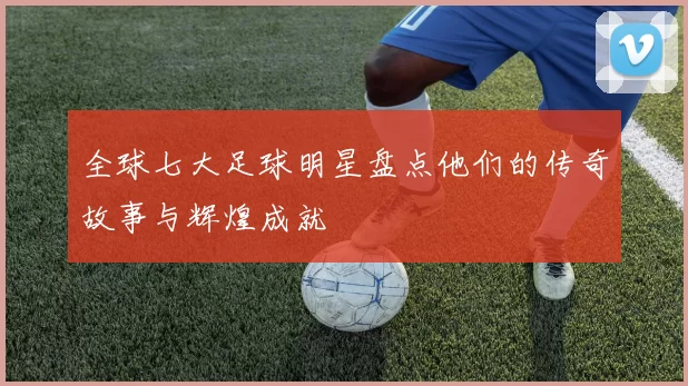 全球七大足球明星盘点他们的传奇故事与辉煌成就