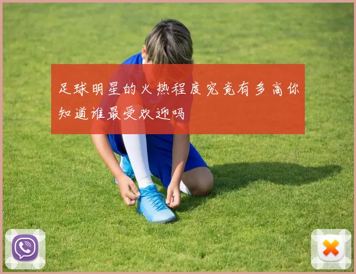 足球明星的火热程度究竟有多高你知道谁最受欢迎吗