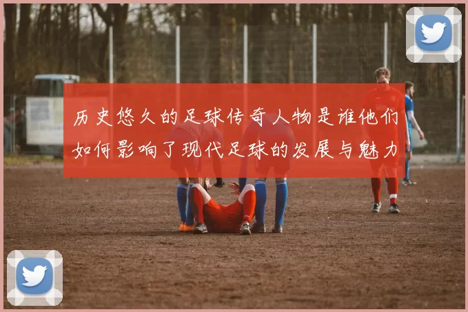 历史悠久的足球传奇人物是谁他们如何影响了现代足球的发展与魅力