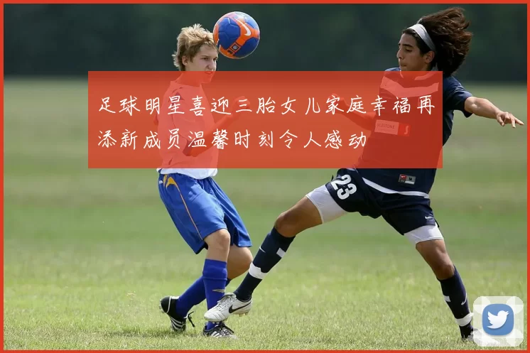 足球明星喜迎三胎女儿家庭幸福再添新成员温馨时刻令人感动