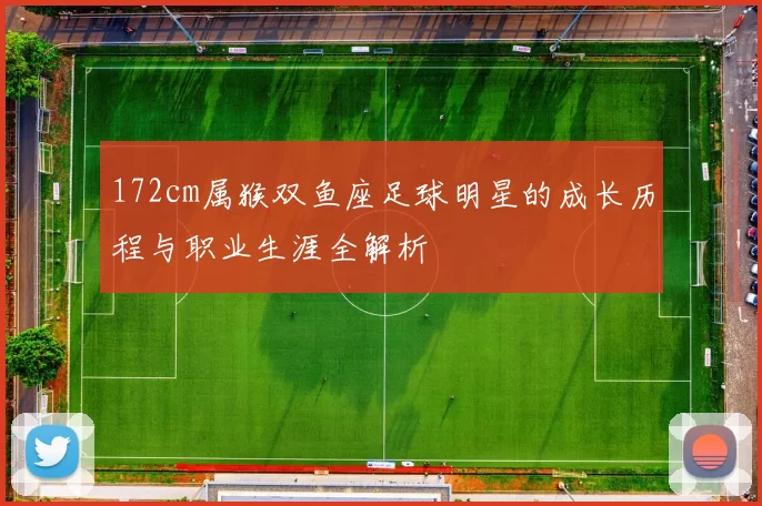 172cm属猴双鱼座足球明星的成长历程与职业生涯全解析
