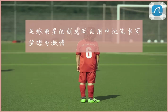 足球明星的创意时刻用中性笔书写梦想与激情
