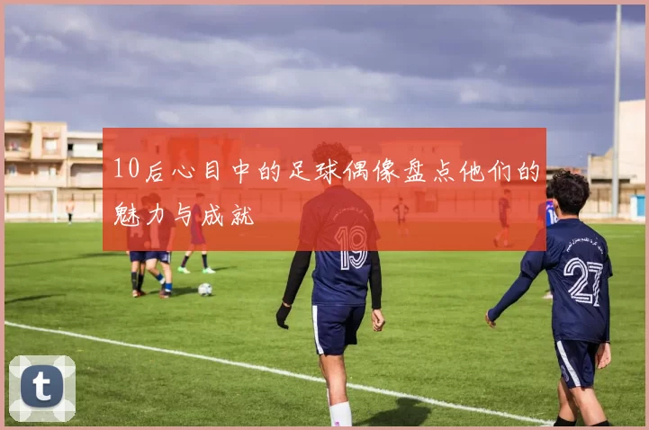 10后心目中的足球偶像盘点他们的魅力与成就
