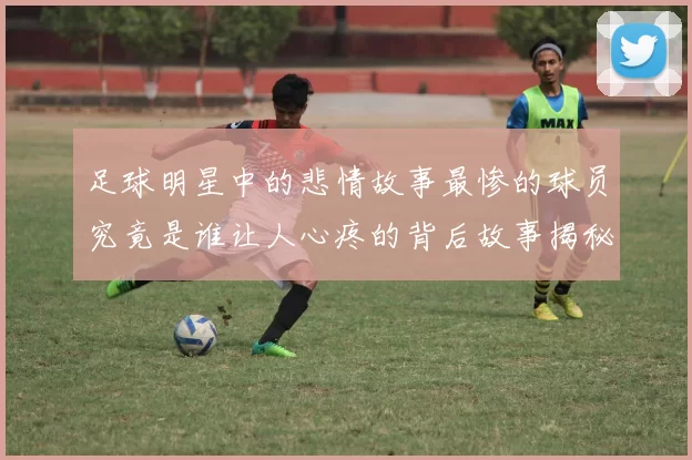 足球明星中的悲情故事最惨的球员究竟是谁让人心疼的背后故事揭秘