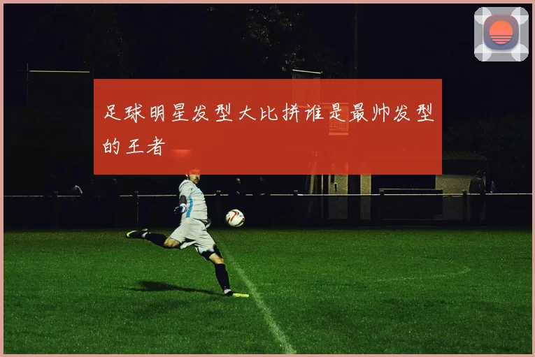 足球明星发型大比拼谁是最帅发型的王者