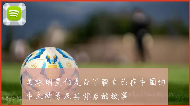 足球明星们是否了解自己在中国的中文绰号及其背后的故事