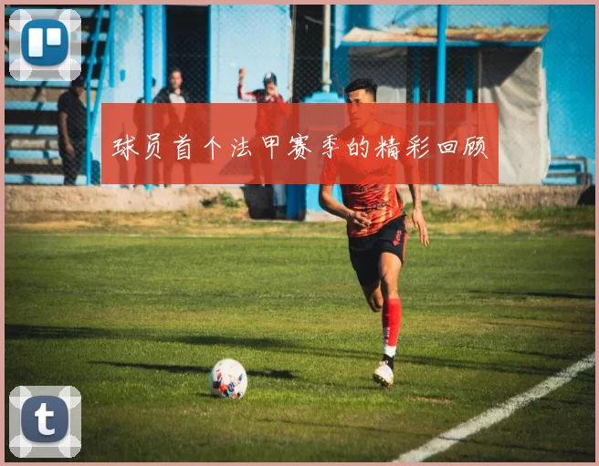 球员首个法甲赛季的精彩回顾
