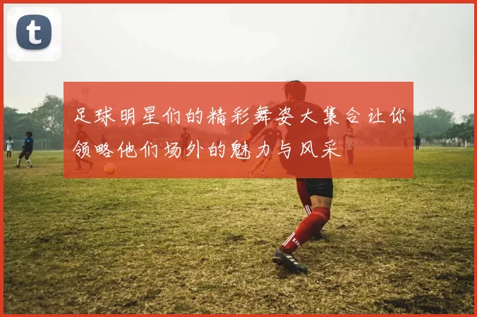 足球明星们的精彩舞姿大集合让你领略他们场外的魅力与风采