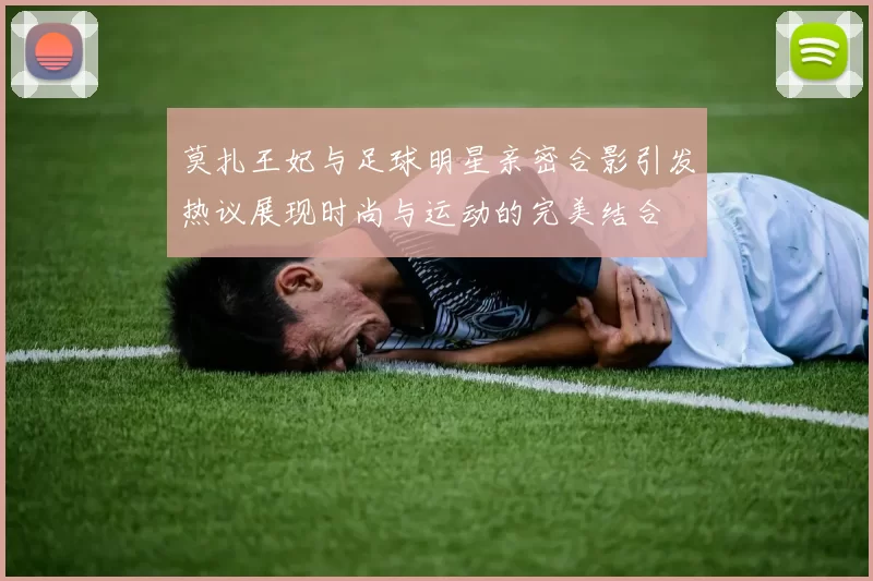 莫扎王妃与足球明星亲密合影引发热议展现时尚与运动的完美结合